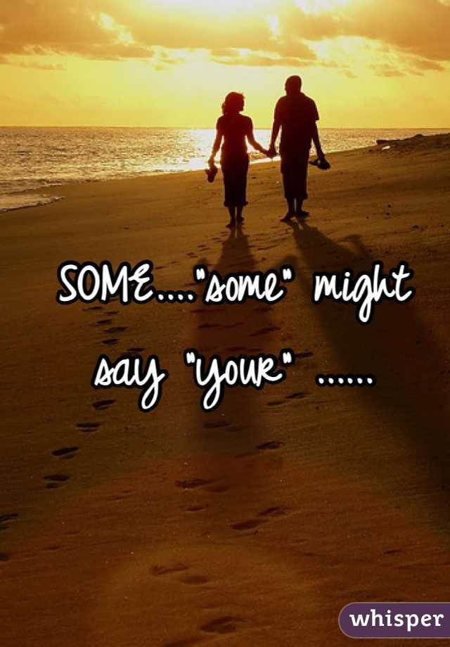 SOME...."some" might say "your" ......