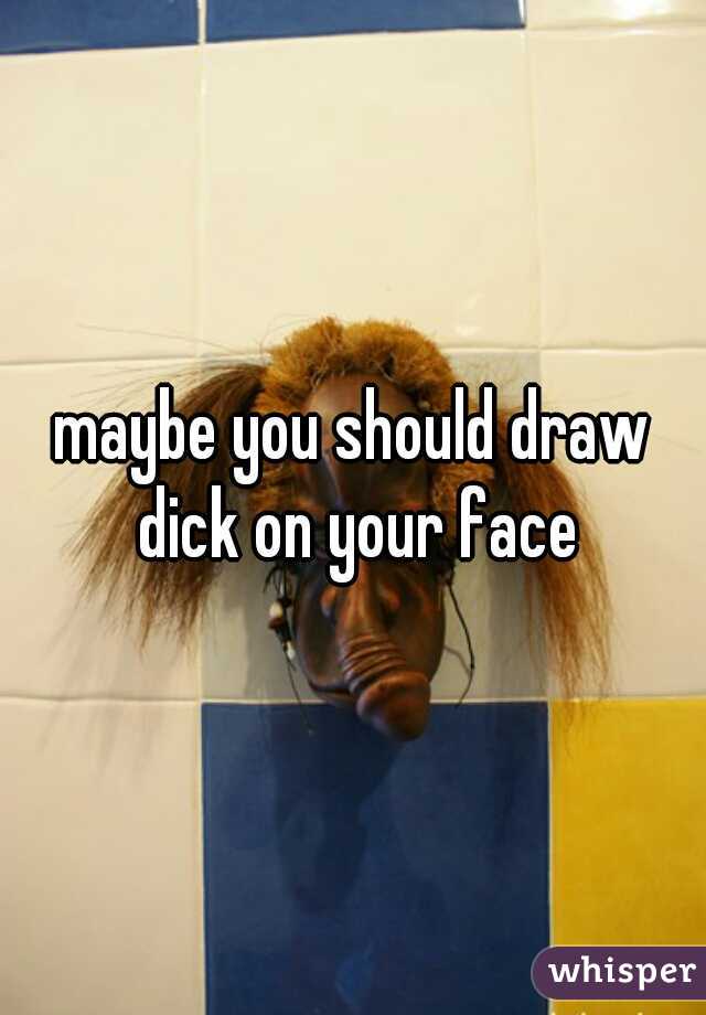 maybe you should draw dick on your face