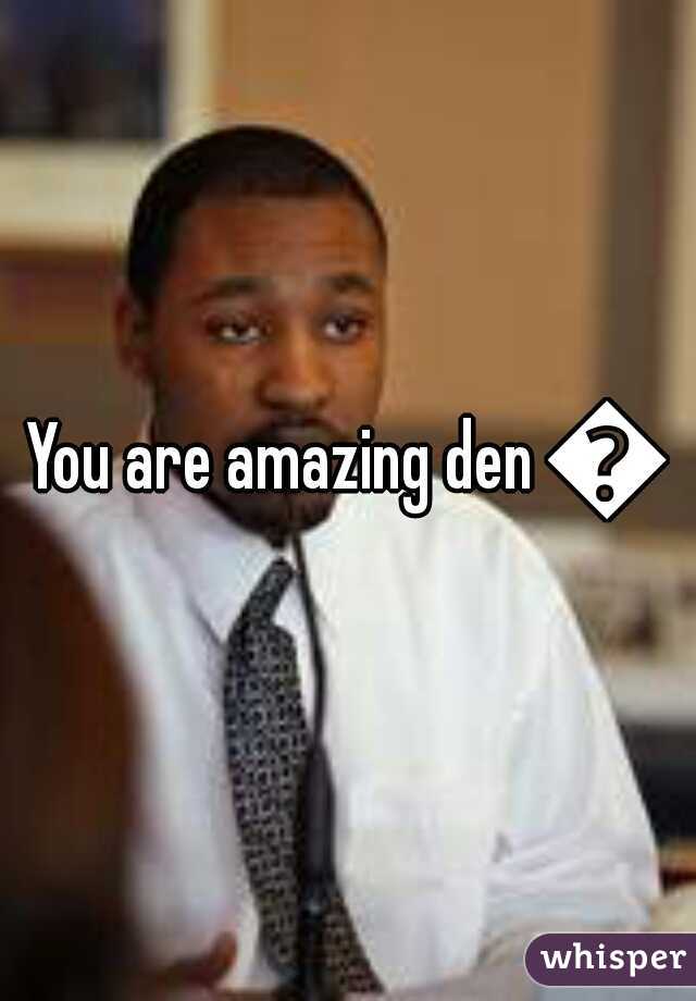 You are amazing den =�