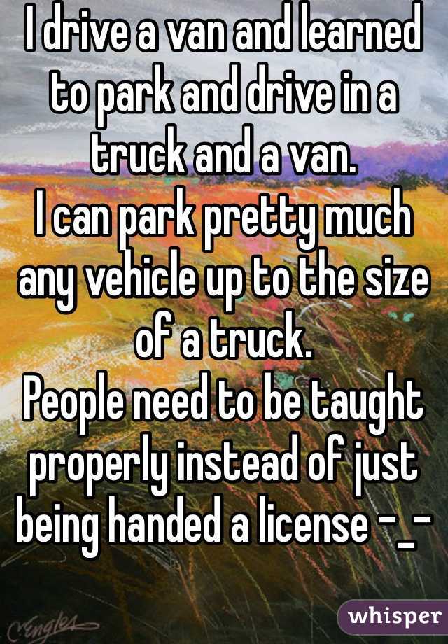 I drive a van and learned to park and drive in a truck and a van. 
I can park pretty much any vehicle up to the size of a truck.
People need to be taught properly instead of just being handed a license -_-