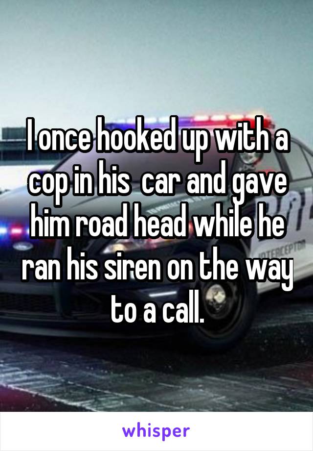 I once hooked up with a cop in his  car and gave him road head while he ran his siren on the way to a call.