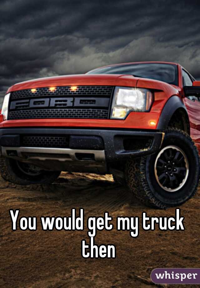 You would get my truck then