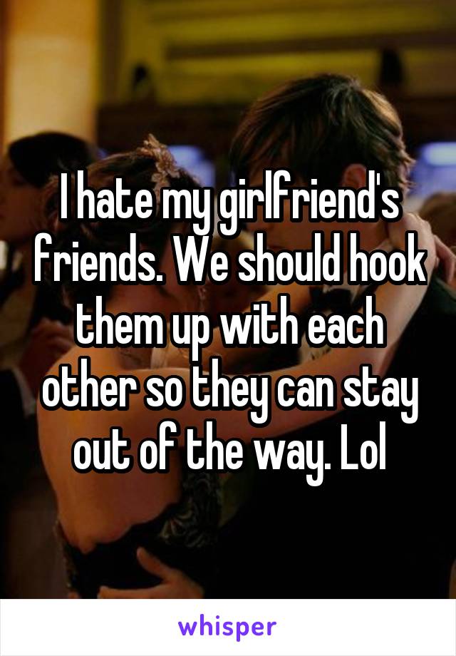 I hate my girlfriend's friends. We should hook them up with each other so they can stay out of the way. Lol