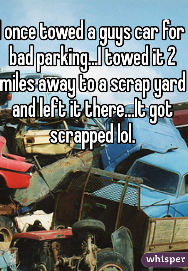 I once towed a guys car for bad parking...I towed it 2 miles away to a scrap yard and left it there...It got scrapped lol.