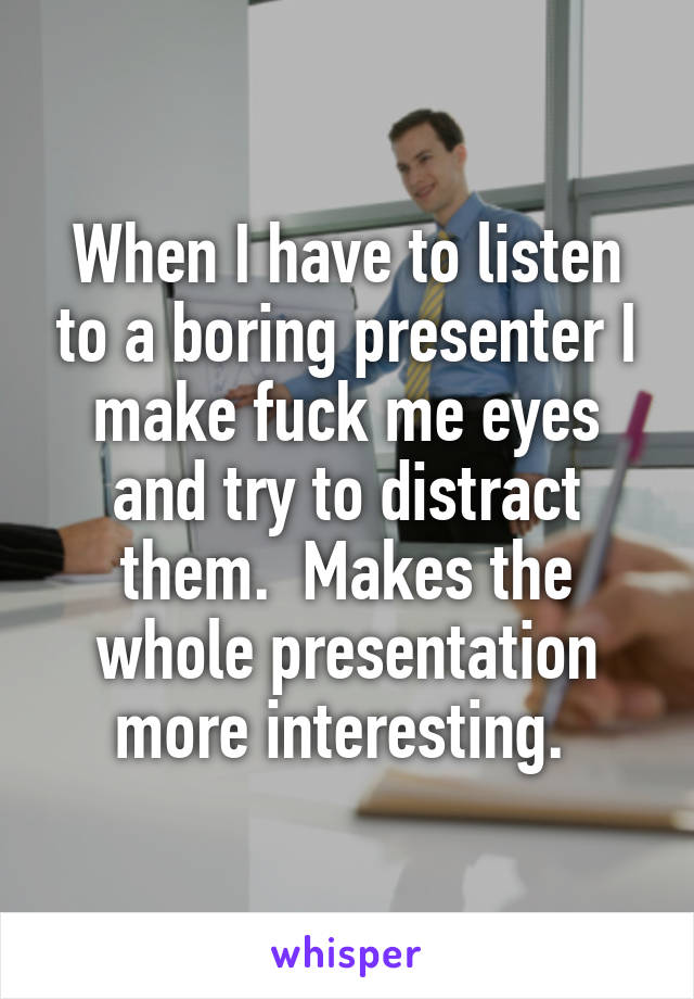 When I have to listen to a boring presenter I make fuck me eyes and try to distract them.  Makes the whole presentation more interesting. 