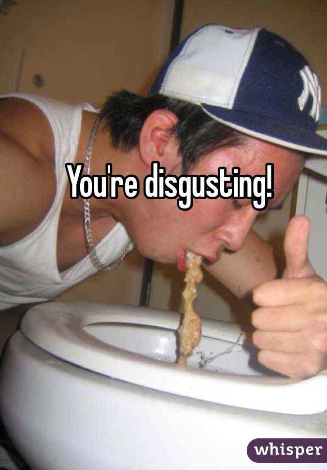 You're disgusting!