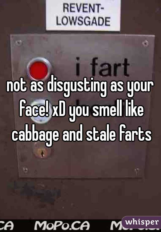 not as disgusting as your face! xD you smell like cabbage and stale farts