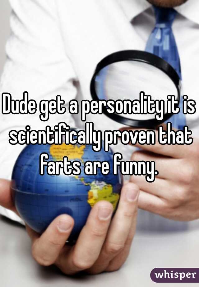 Dude get a personality it is scientifically proven that farts are funny. 