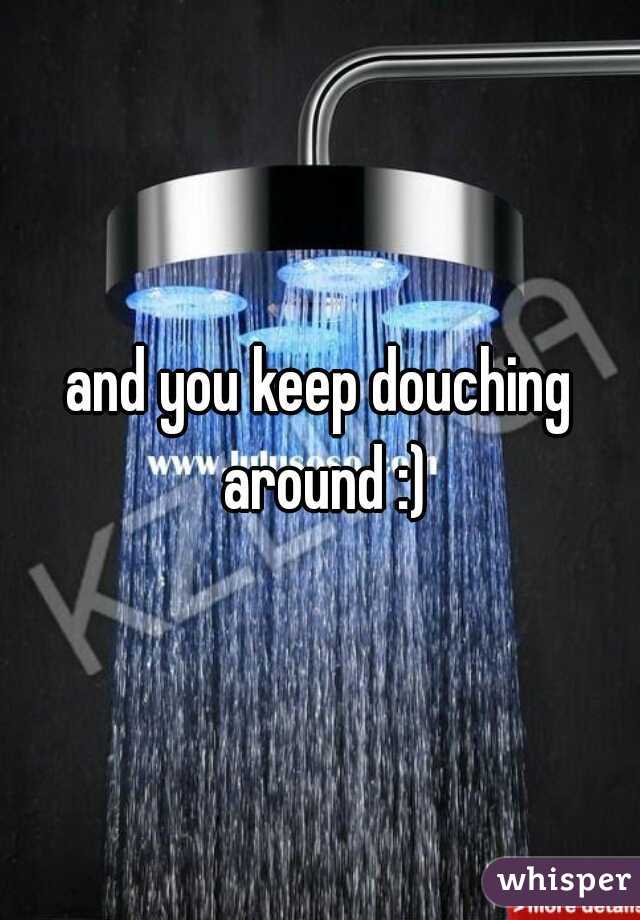 and you keep douching around :)