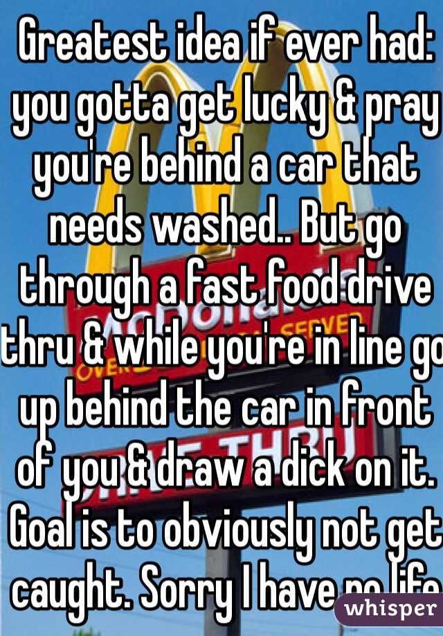 Greatest idea if ever had: you gotta get lucky & pray you're behind a car that needs washed.. But go through a fast food drive thru & while you're in line go up behind the car in front of you & draw a dick on it. Goal is to obviously not get caught. Sorry I have no life 😎😘