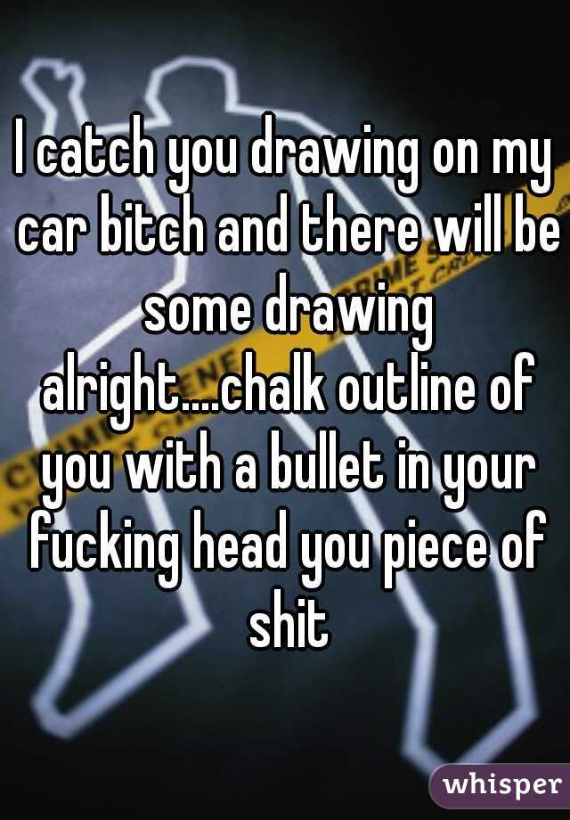 I catch you drawing on my car bitch and there will be some drawing alright....chalk outline of you with a bullet in your fucking head you piece of shit