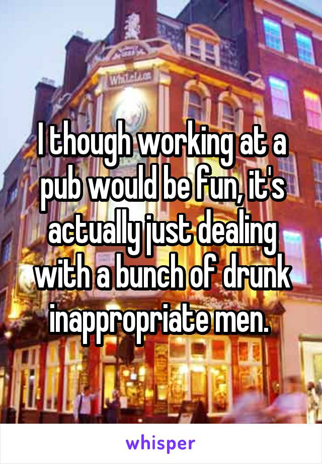 I though working at a pub would be fun, it's actually just dealing with a bunch of drunk inappropriate men. 