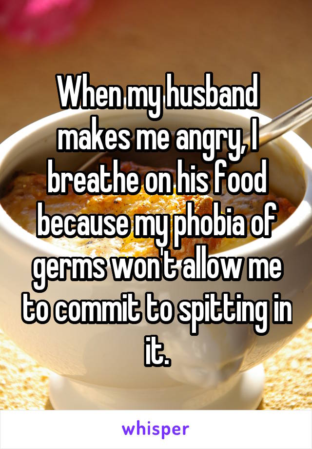 When my husband makes me angry, I breathe on his food because my phobia of germs won't allow me to commit to spitting in it.