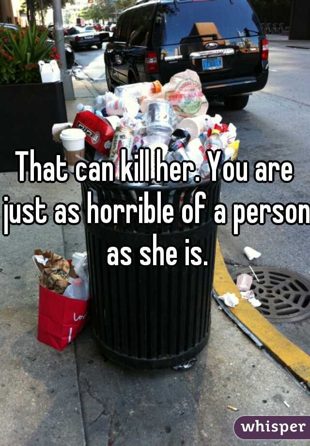 That can kill her. You are just as horrible of a person as she is.