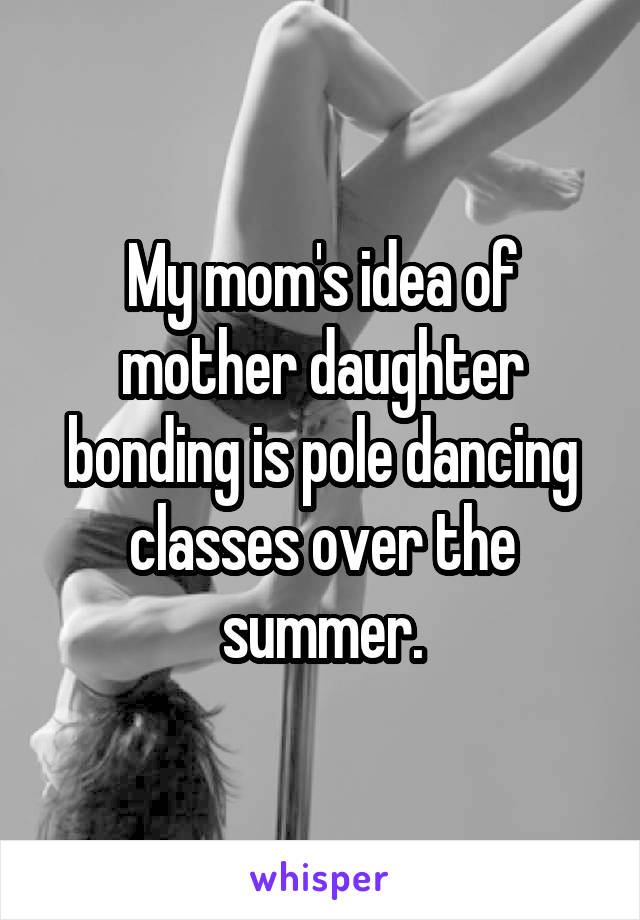 My mom's idea of mother daughter bonding is pole dancing classes over the summer.