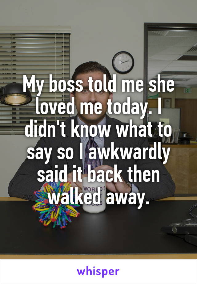 My boss told me she loved me today. I didn't know what to say so I awkwardly said it back then walked away.