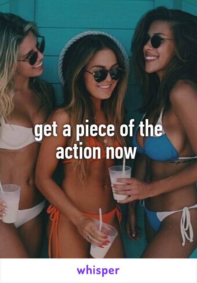 get a piece of the action now 