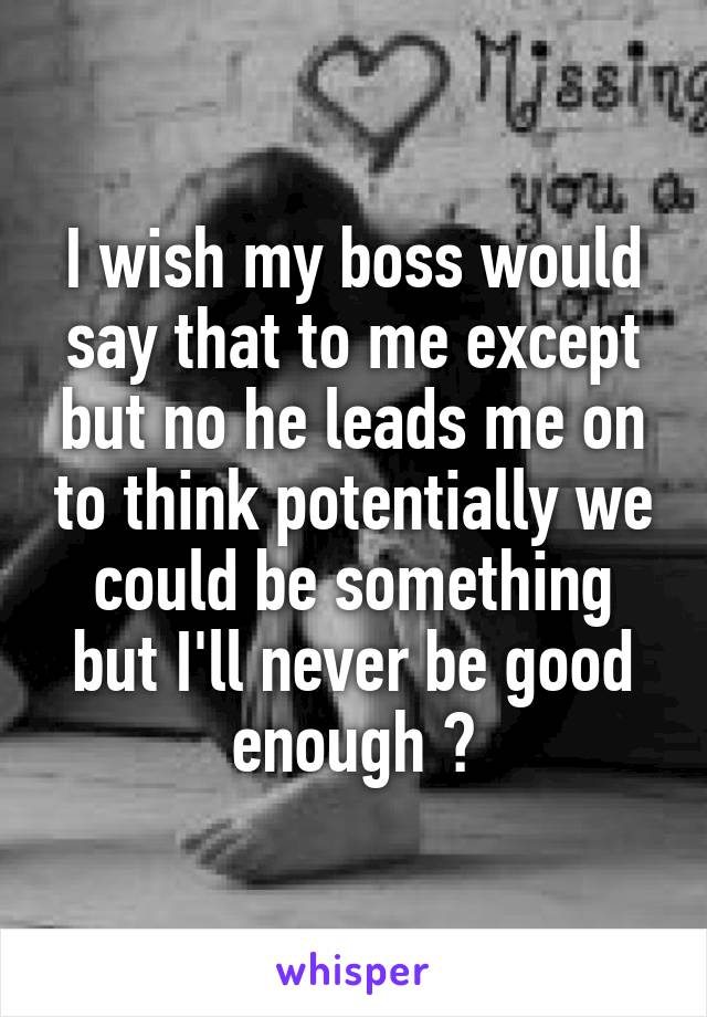 I wish my boss would say that to me except but no he leads me on to think potentially we could be something but I'll never be good enough 😥
