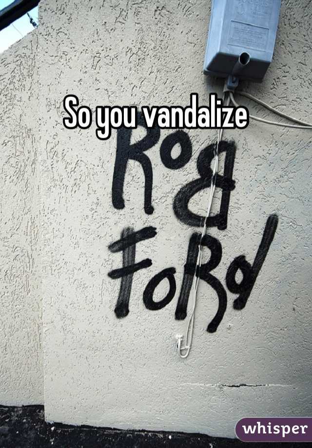 So you vandalize 