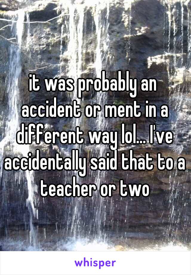 it was probably an accident or ment in a different way lol... I've accidentally said that to a teacher or two