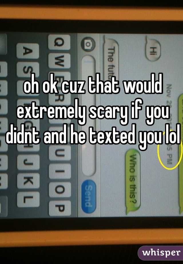 oh ok cuz that would extremely scary if you didnt and he texted you lol
