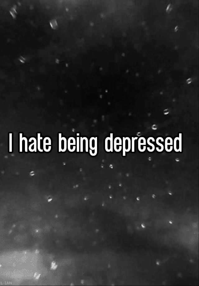 I hate being depressed