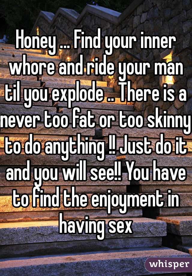 Honey ... Find your inner whore and ride your man til you explode .. There is a never too fat or too skinny to do anything !! Just do it and you will see!! You have to find the enjoyment in having sex