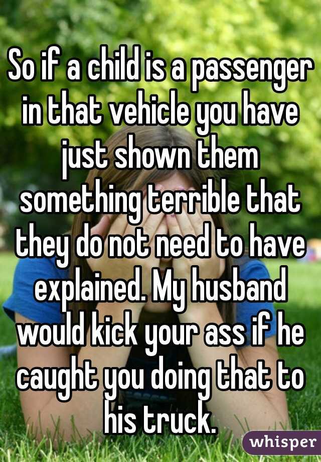 
So if a child is a passenger in that vehicle you have just shown them something terrible that they do not need to have explained. My husband would kick your ass if he caught you doing that to his truck.