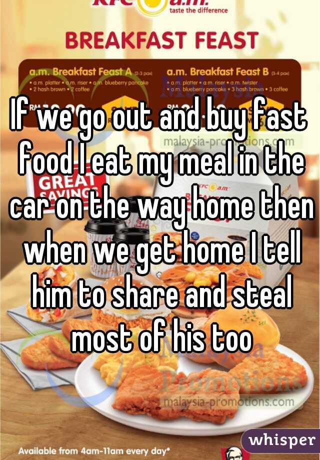 If we go out and buy fast food I eat my meal in the car on the way home then when we get home I tell him to share and steal most of his too