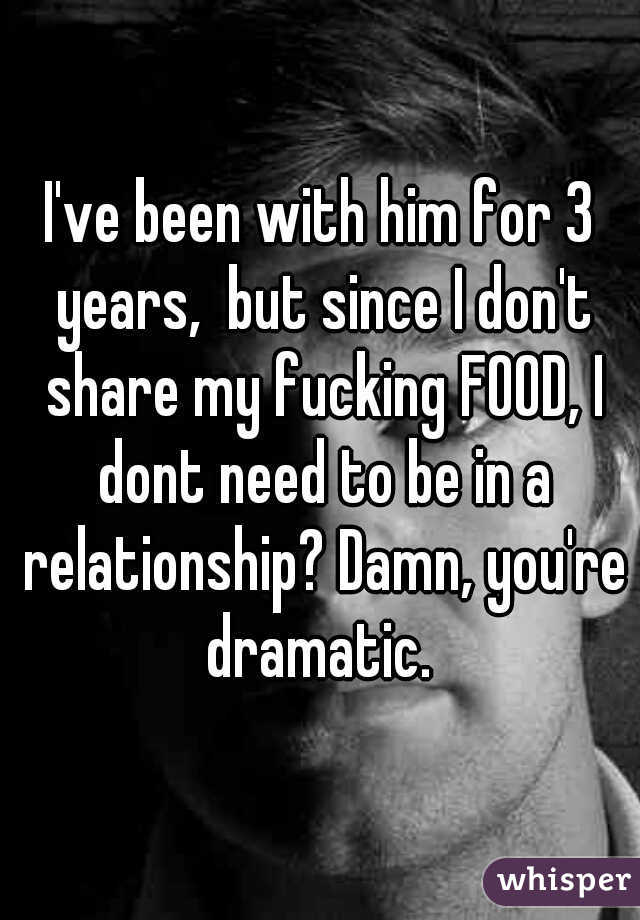 I've been with him for 3 years,  but since I don't share my fucking FOOD, I dont need to be in a relationship? Damn, you're dramatic. 