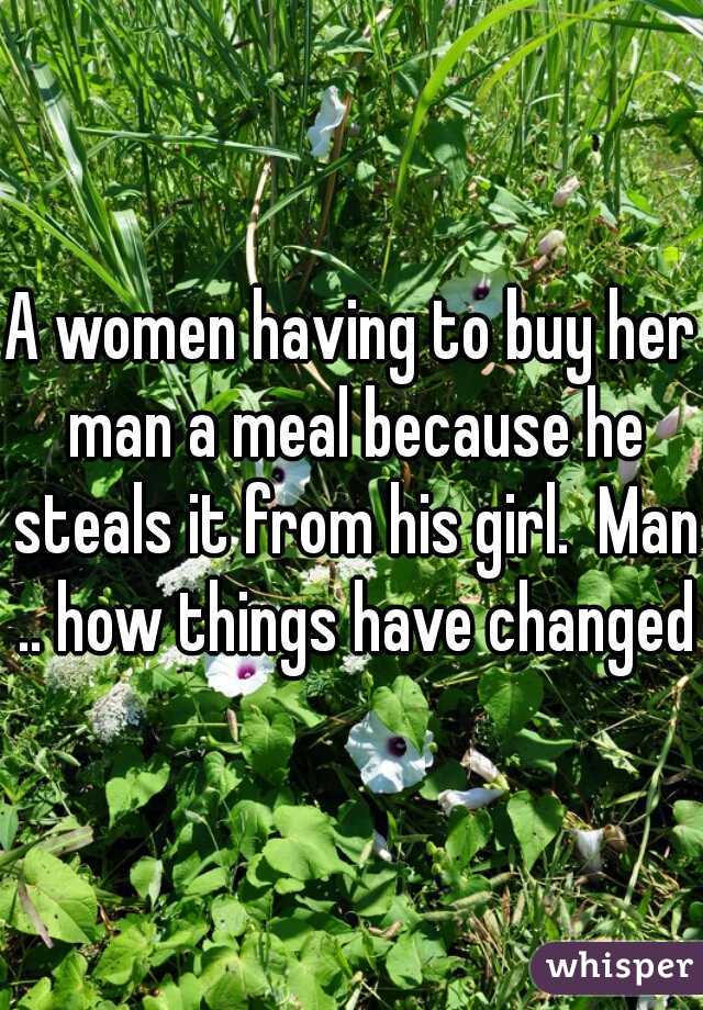 A women having to buy her man a meal because he steals it from his girl.  Man .. how things have changed