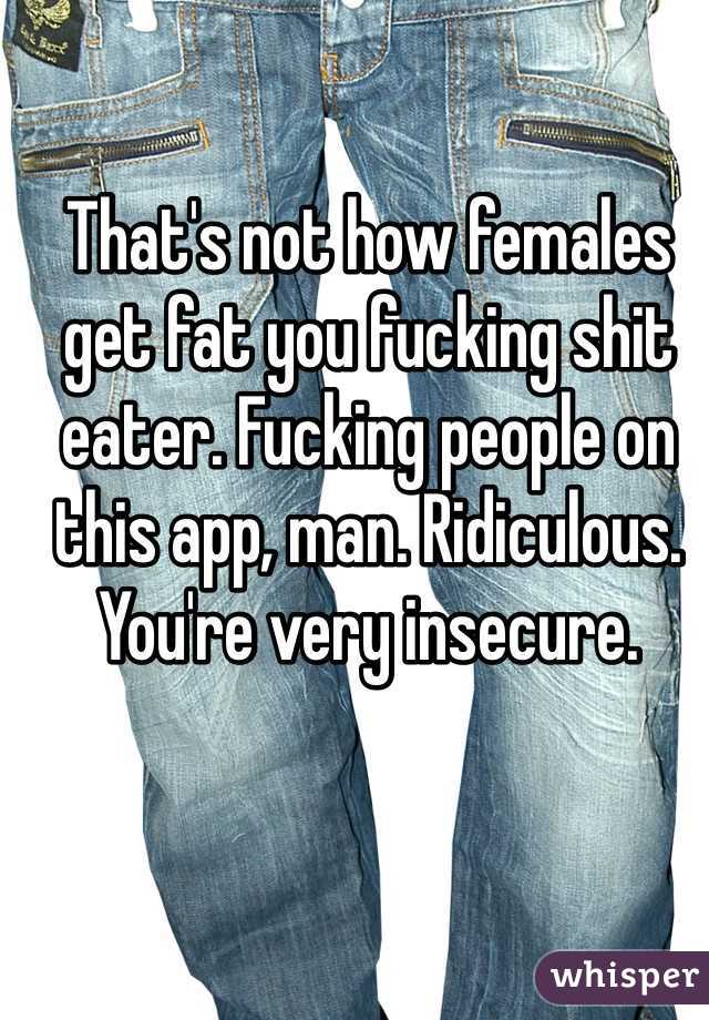 That's not how females get fat you fucking shit eater. Fucking people on this app, man. Ridiculous. You're very insecure. 