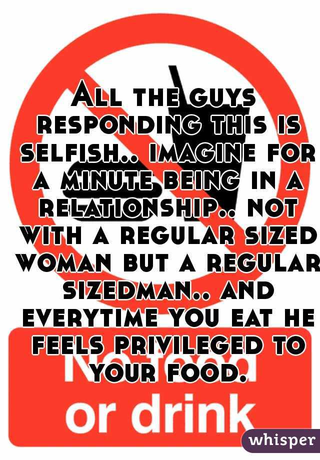 All the guys responding this is selfish.. imagine for a minute being in a relationship.. not with a regular sized woman but a regular sizedman.. and everytime you eat he feels privileged to your food.