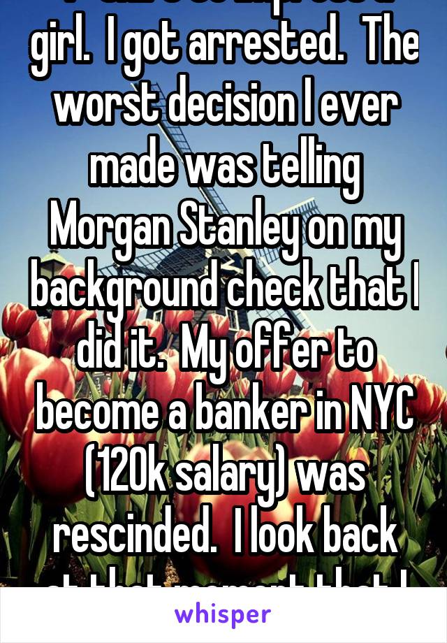 In college, I stole a T-shirt to impress a girl.  I got arrested.  The worst decision I ever made was telling Morgan Stanley on my background check that I did it.  My offer to become a banker in NYC (120k salary) was rescinded.  I look back at that moment that I decided to come clean with so much angst...