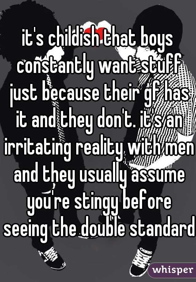 it's childish that boys constantly want stuff just because their gf has it and they don't. it's an irritating reality with men and they usually assume you're stingy before seeing the double standard 