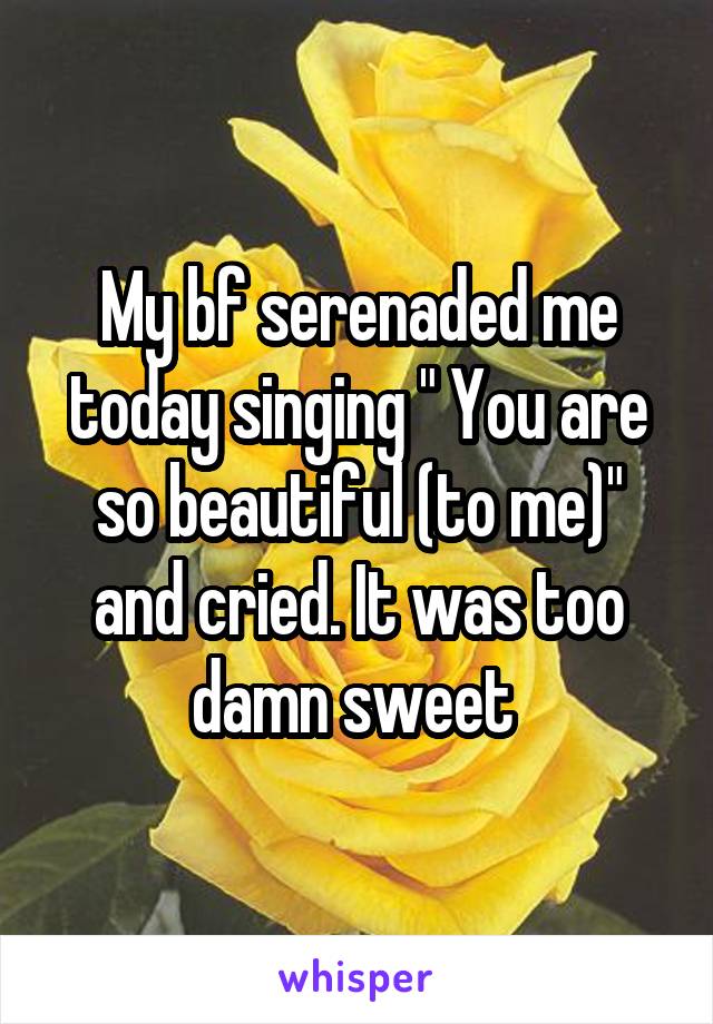 My bf serenaded me today singing " You are so beautiful (to me)" and cried. It was too damn sweet 