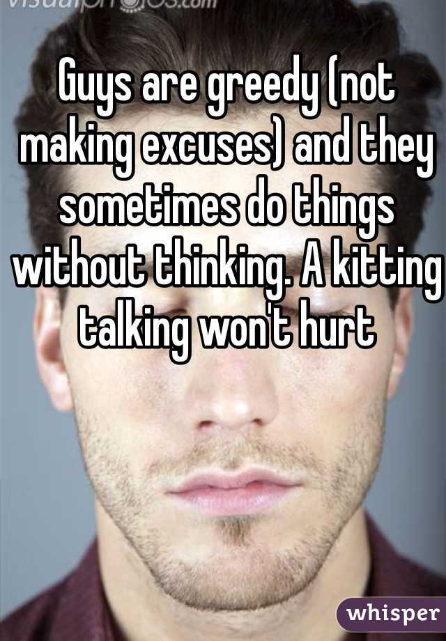 Guys are greedy (not making excuses) and they sometimes do things without thinking. A kitting talking won't hurt