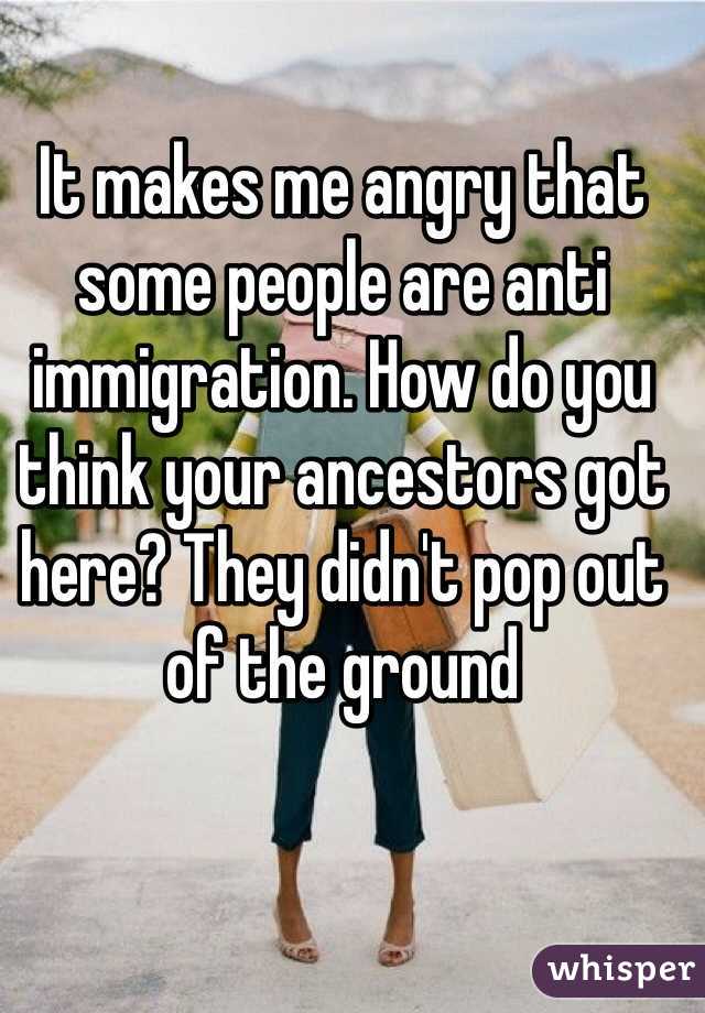 It makes me angry that some people are anti immigration. How do you think your ancestors got here? They didn't pop out of the ground