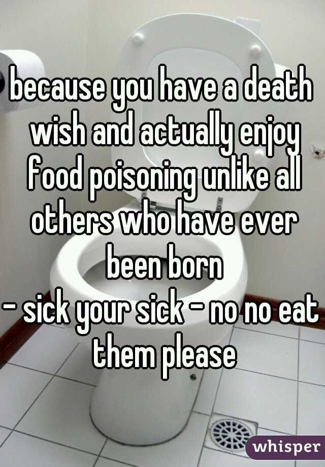 because you have a death wish and actually enjoy food poisoning unlike all others who have ever been born
- sick your sick - no no eat them please