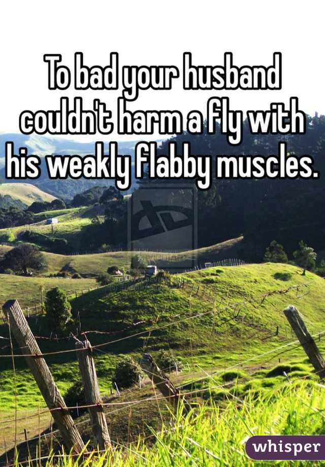 To bad your husband couldn't harm a fly with his weakly flabby muscles.