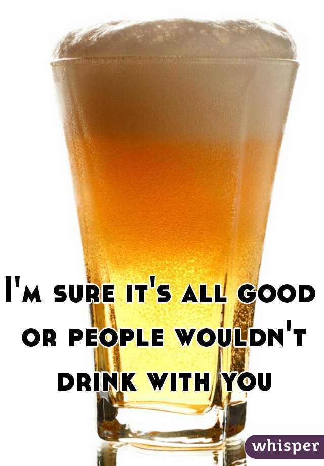 I'm sure it's all good or people wouldn't drink with you