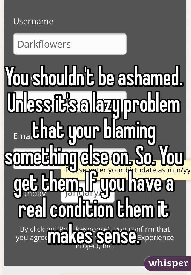 You shouldn't be ashamed. Unless it's a lazy problem that your blaming something else on. So. You get them. If you have a real condition them it makes sense. 