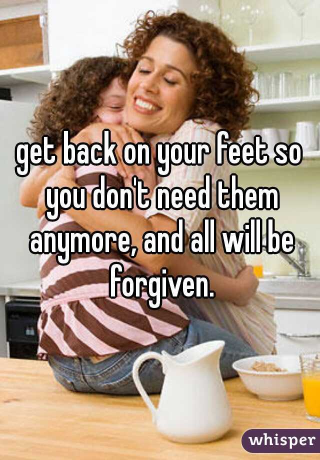 get back on your feet so you don't need them anymore, and all will be forgiven.
