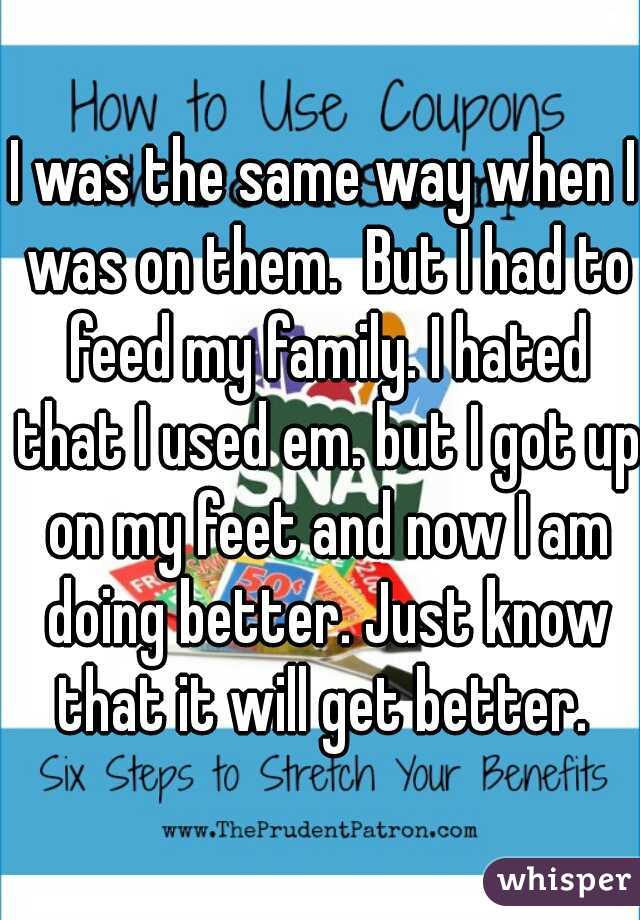 I was the same way when I was on them.  But I had to feed my family. I hated that I used em. but I got up on my feet and now I am doing better. Just know that it will get better. 