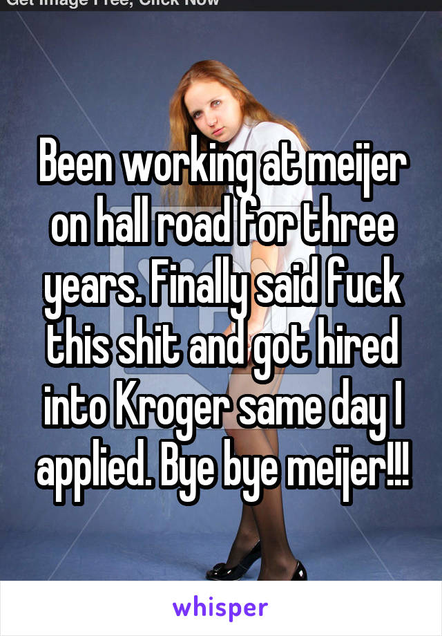 Been working at meijer on hall road for three years. Finally said fuck this shit and got hired into Kroger same day I applied. Bye bye meijer!!!
