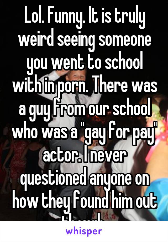 Lol. Funny. It is truly weird seeing someone you went to school with in porn. There was a guy from our school who was a "gay for pay" actor. I never questioned anyone on how they found him out though 
