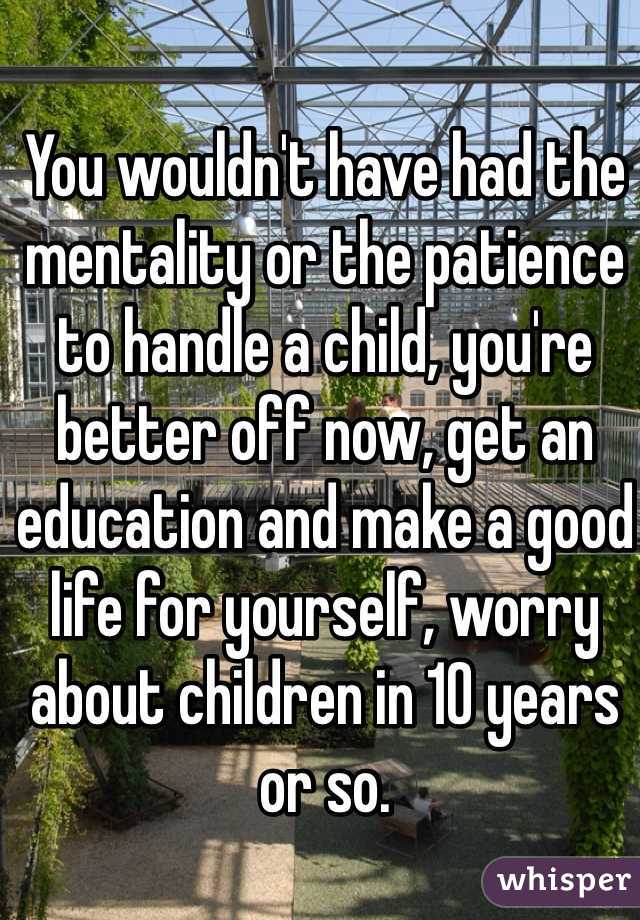 You wouldn't have had the mentality or the patience to handle a child, you're better off now, get an education and make a good life for yourself, worry about children in 10 years or so.