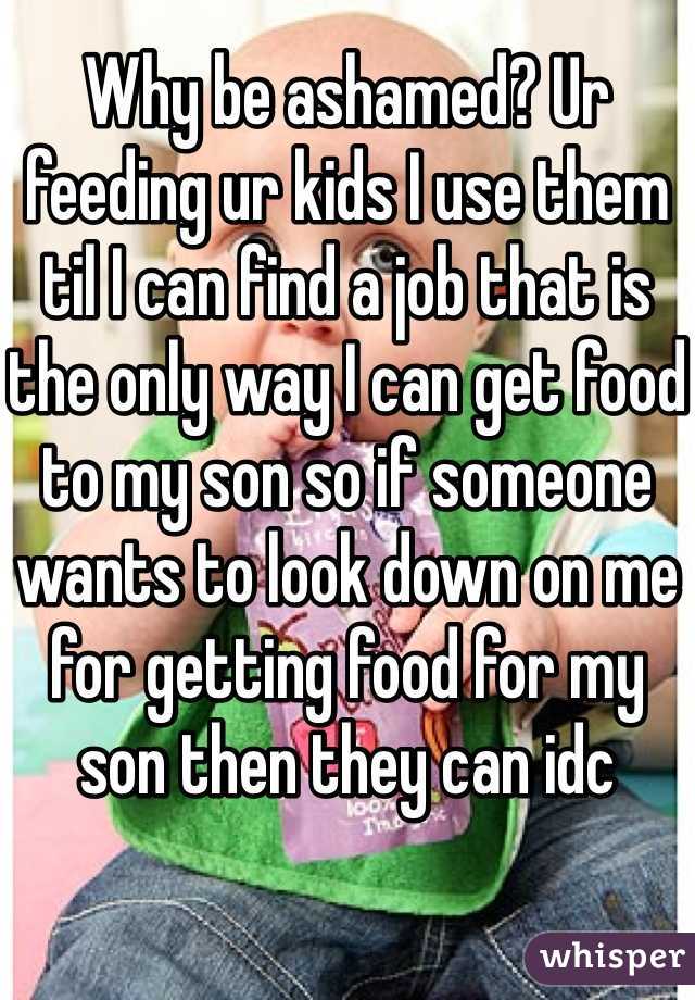 Why be ashamed? Ur feeding ur kids I use them til I can find a job that is the only way I can get food to my son so if someone wants to look down on me for getting food for my son then they can idc 