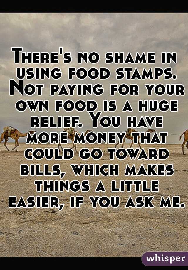 There's no shame in using food stamps. Not paying for your own food is a huge relief. You have more money that could go toward bills, which makes things a little easier, if you ask me.