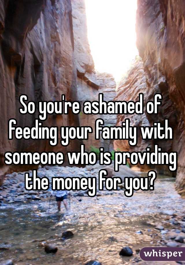 So you're ashamed of feeding your family with someone who is providing the money for you?